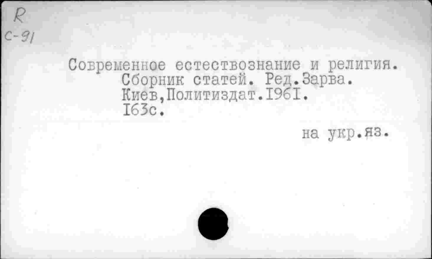 ﻿Современное естествознание и религия.
Сборник статей. Ред.Зарва.
Киев,Политиздат.1961. 163с.
на укр.яз.